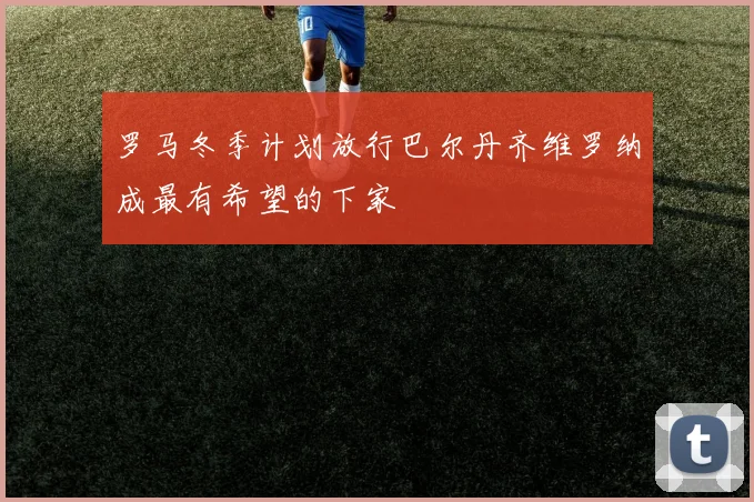 罗马冬季计划放行巴尔丹齐维罗纳成最有希望的下家
