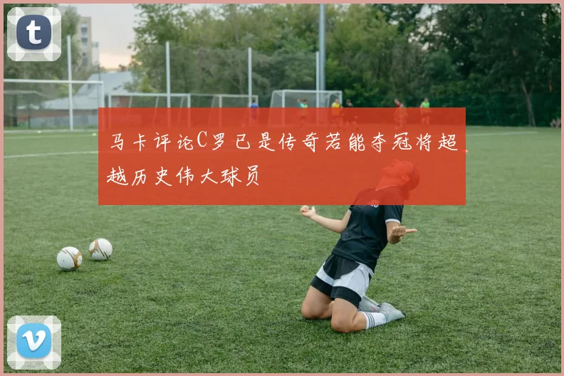 马卡评论C罗已是传奇若能夺冠将超越历史伟大球员