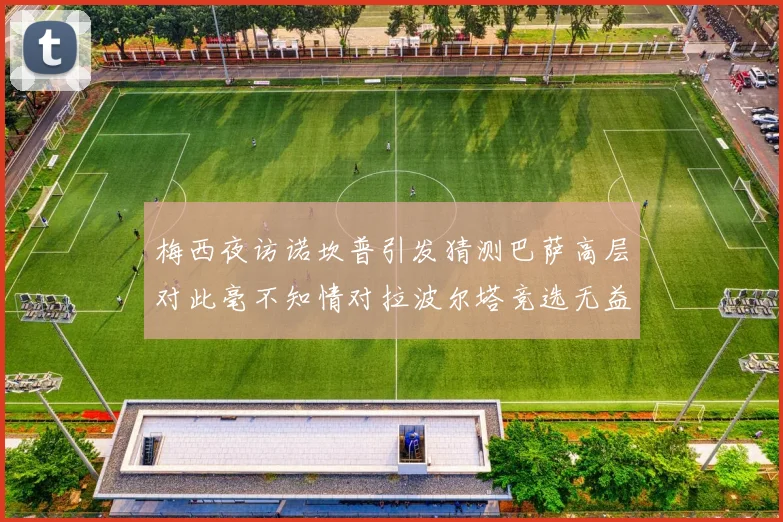梅西夜访诺坎普引发猜测巴萨高层对此毫不知情对拉波尔塔竞选无益