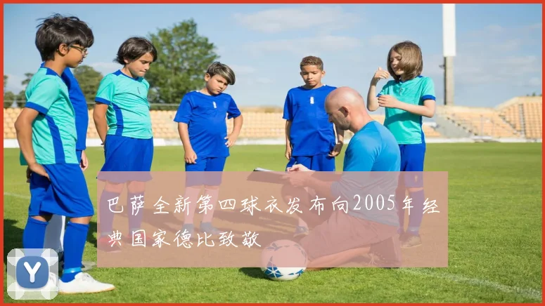 巴萨全新第四球衣发布向2005年经典国家德比致敬