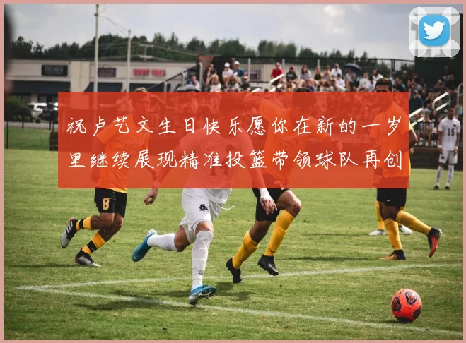 祝卢艺文生日快乐愿你在新的一岁里继续展现精准投篮带领球队再创辉煌成就
