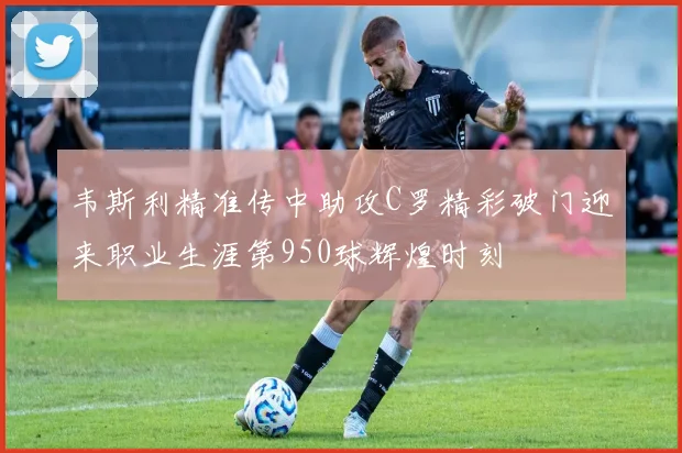 韦斯利精准传中助攻C罗精彩破门迎来职业生涯第950球辉煌时刻