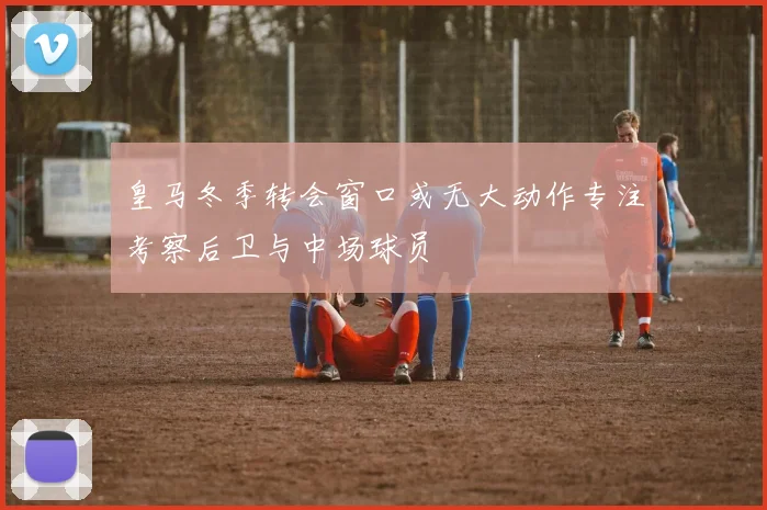 皇马冬季转会窗口或无大动作专注考察后卫与中场球员