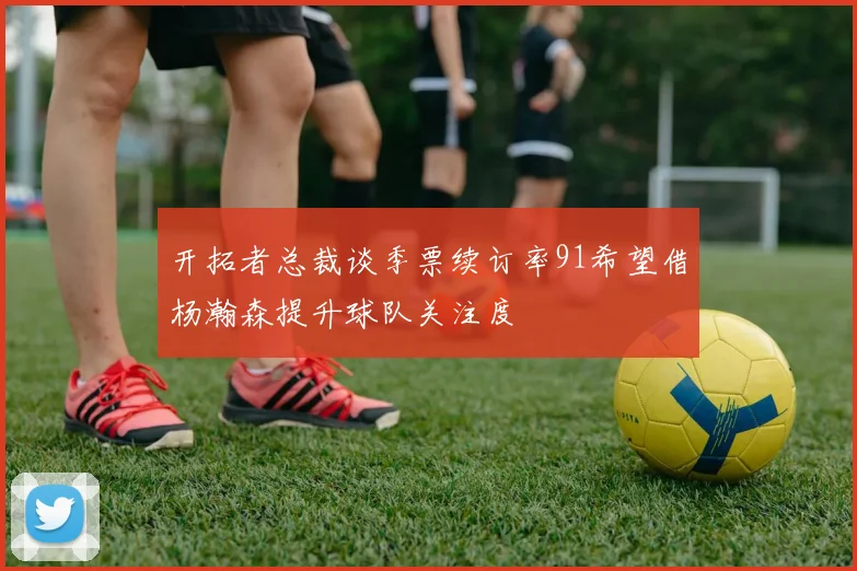 开拓者总裁谈季票续订率91希望借杨瀚森提升球队关注度