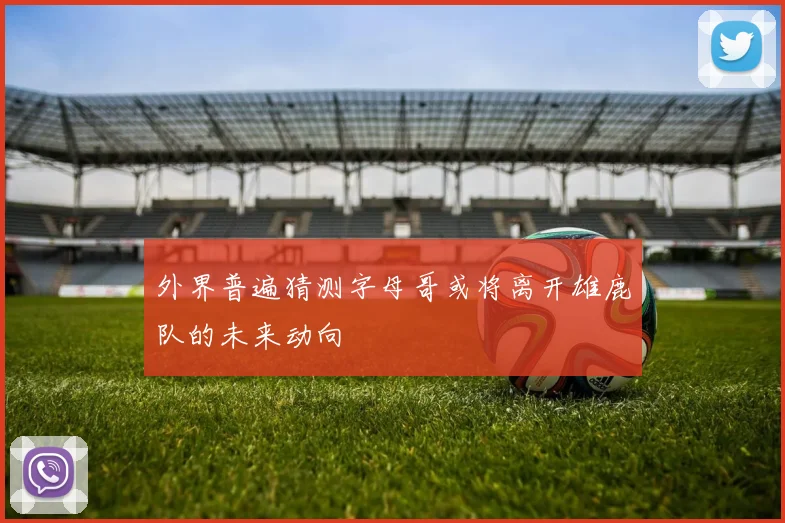 外界普遍猜测字母哥或将离开雄鹿队的未来动向