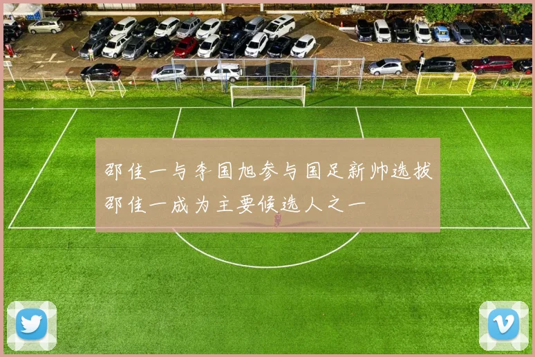 邵佳一与李国旭参与国足新帅选拔邵佳一成为主要候选人之一