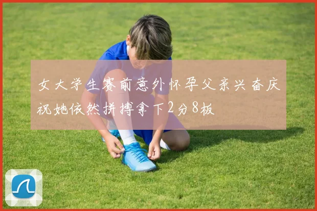 女大学生赛前意外怀孕父亲兴奋庆祝她依然拼搏拿下2分8板