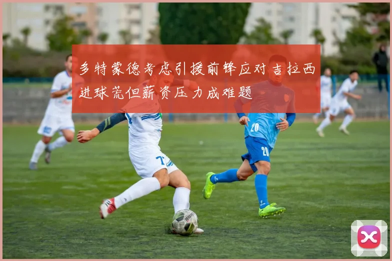 多特蒙德考虑引援前锋应对吉拉西进球荒但薪资压力成难题