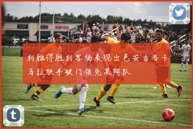 利雅得胜利客场表现出色安吉洛卡马拉联手破门领先果阿队