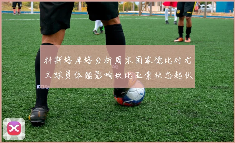 科斯塔库塔分析周末国家德比对尤文球员体能影响坎比亚索状态起伏不定