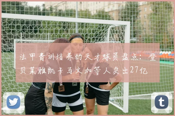 法甲青训培养的天才球员盘点：登贝莱雅凯卡马文加等人卖出27亿