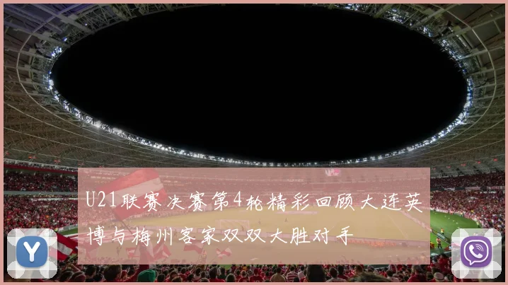 U21联赛决赛第4轮精彩回顾大连英博与梅州客家双双大胜对手