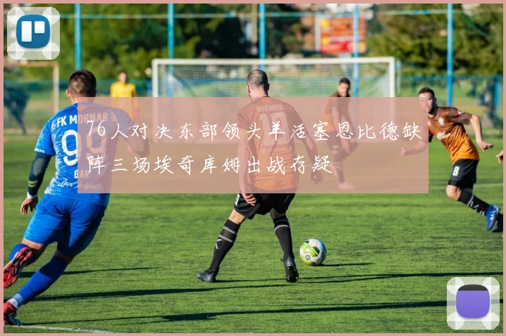 76人对决东部领头羊活塞恩比德缺阵三场埃奇库姆出战存疑