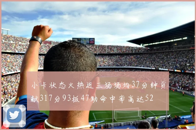 小卡状态火热近三场场均37分钟贡献317分93板47助命中率高达52