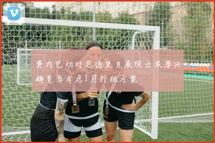 费内巴切对恩德里克表现出浓厚兴趣皇马考虑1月外租方案