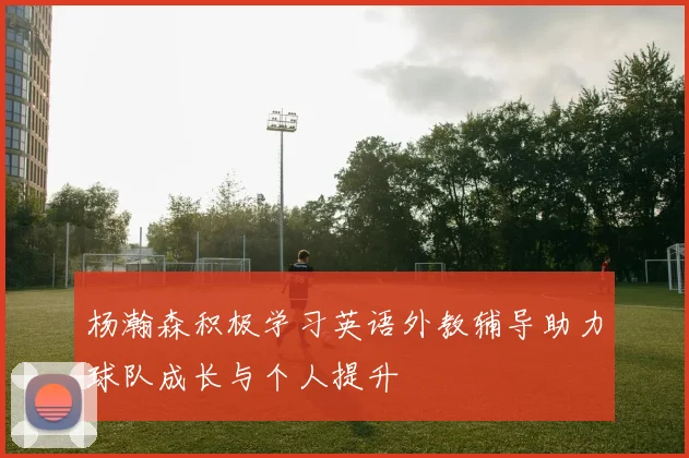 杨瀚森积极学习英语外教辅导助力球队成长与个人提升