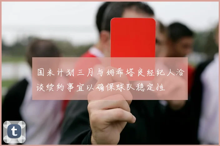 国米计划三月与姆希塔良经纪人洽谈续约事宜以确保球队稳定性
