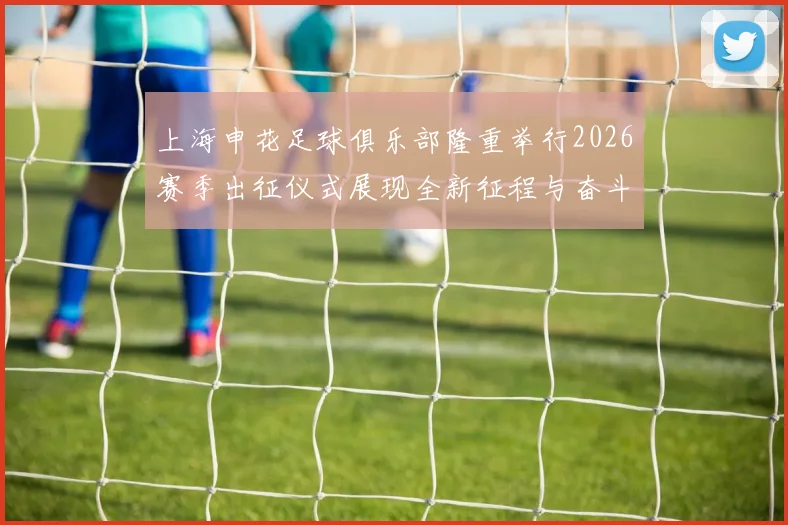 上海申花足球俱乐部隆重举行2026赛季出征仪式展现全新征程与奋斗目标