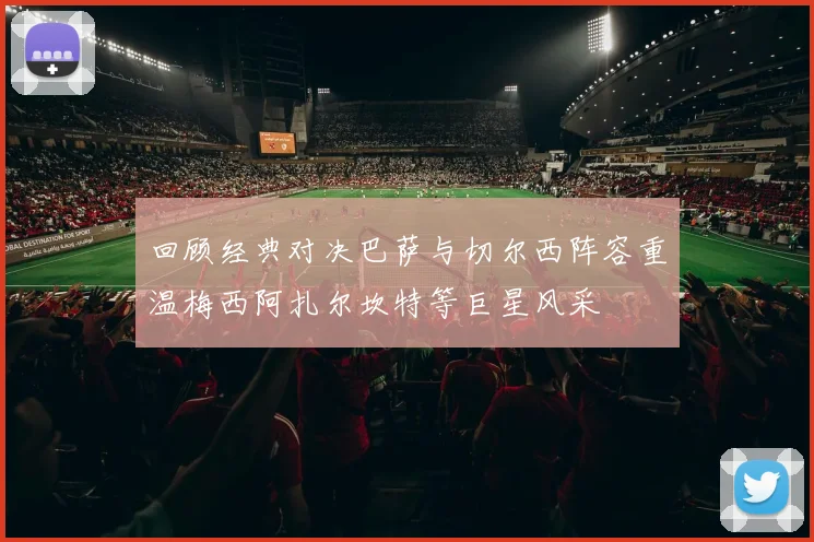 回顾经典对决巴萨与切尔西阵容重温梅西阿扎尔坎特等巨星风采
