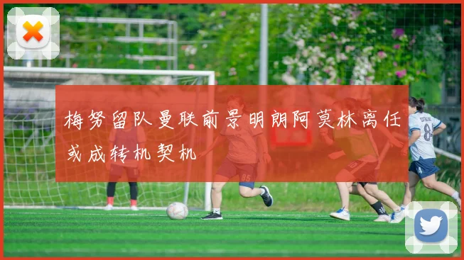 梅努留队曼联前景明朗阿莫林离任或成转机契机