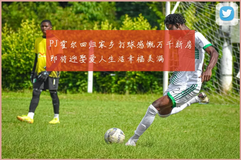 PJ霍尔回归家乡打球感慨万千新房即将迎娶爱人生活幸福美满