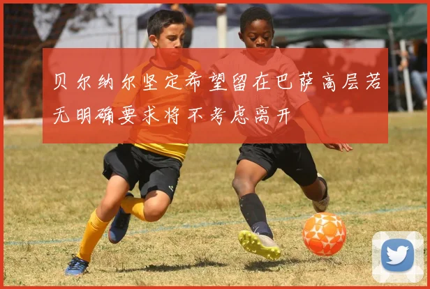 贝尔纳尔坚定希望留在巴萨高层若无明确要求将不考虑离开