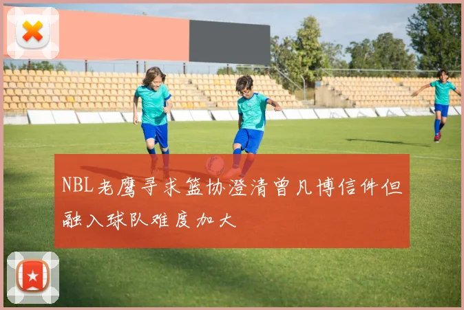 NBL老鹰寻求篮协澄清曾凡博信件但融入球队难度加大