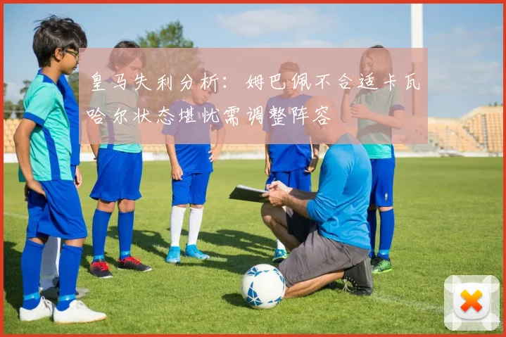 皇马失利分析：姆巴佩不合适卡瓦哈尔状态堪忧需调整阵容