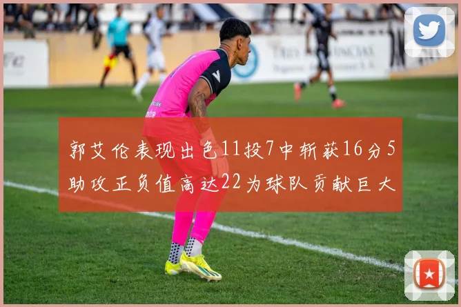 郭艾伦表现出色11投7中斩获16分5助攻正负值高达22为球队贡献巨大