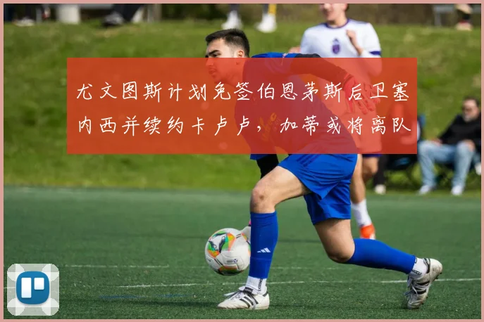 尤文图斯计划免签伯恩茅斯后卫塞内西并续约卡卢卢，加蒂或将离队