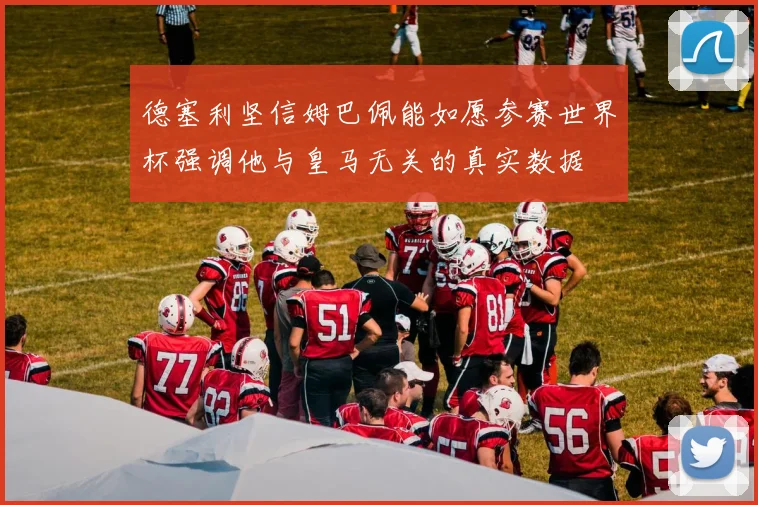 德塞利坚信姆巴佩能如愿参赛世界杯强调他与皇马无关的真实数据