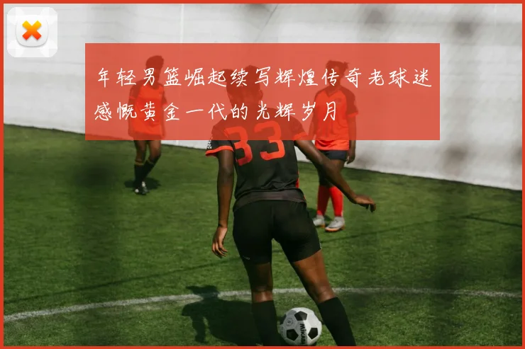 年轻男篮崛起续写辉煌传奇老球迷感慨黄金一代的光辉岁月