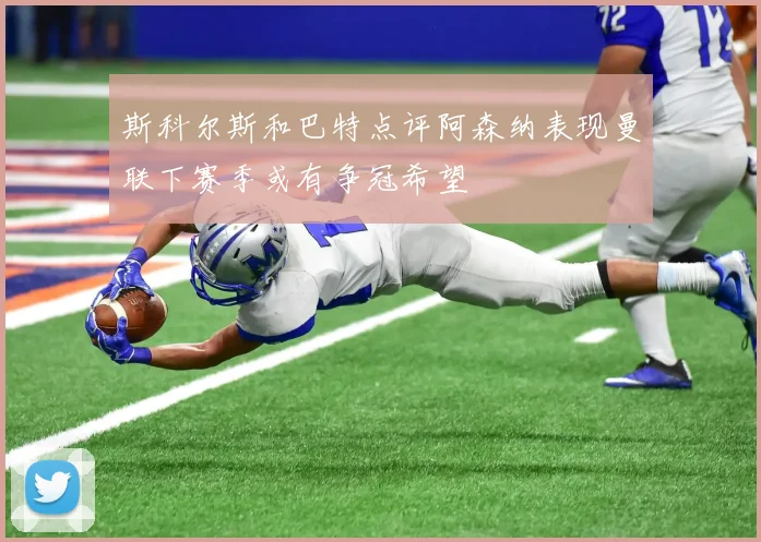 斯科尔斯和巴特点评阿森纳表现曼联下赛季或有争冠希望