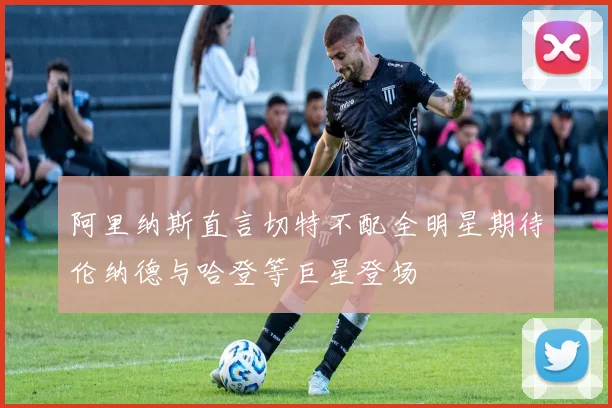 阿里纳斯直言切特不配全明星期待伦纳德与哈登等巨星登场
