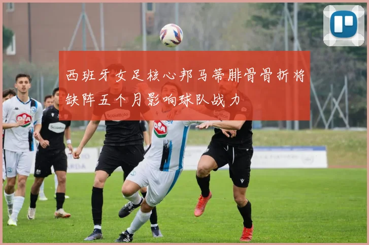 西班牙女足核心邦马蒂腓骨骨折将缺阵五个月影响球队战力