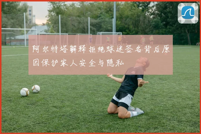 阿尔特塔解释拒绝球迷签名背后原因保护家人安全与隐私