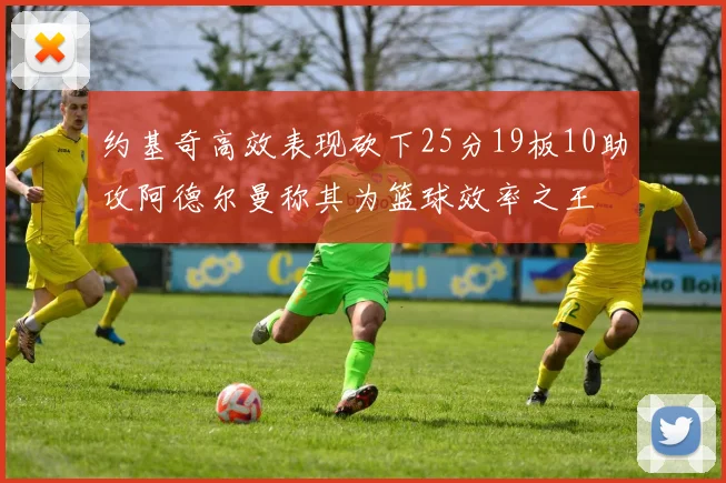 约基奇高效表现砍下25分19板10助攻阿德尔曼称其为篮球效率之王