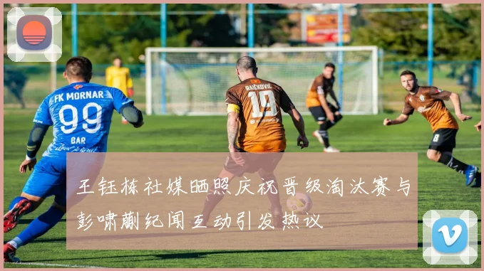 王钰栋社媒晒照庆祝晋级淘汰赛与彭啸蒯纪闻互动引发热议